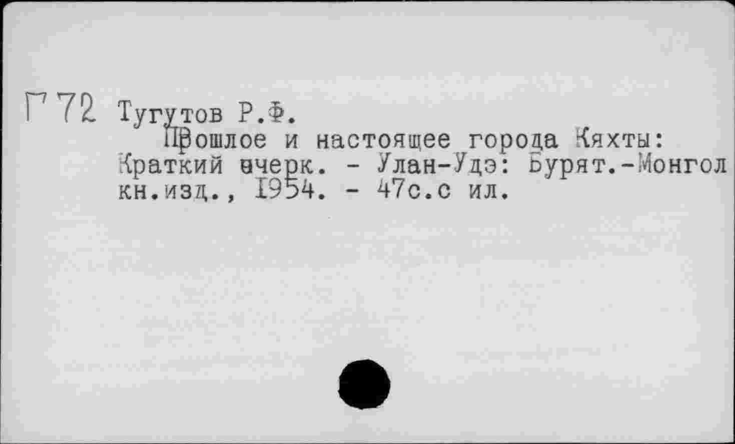 ﻿Г 72
Тугутов РЖ
Прошлое и настоящее города Кяхты: Краткий вчерк. - Улан-Удэ: Бурят.-Монгол кн.изд., 1954. - 47с.с ил.